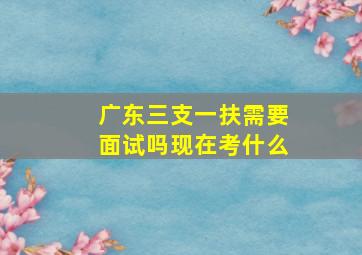 广东三支一扶需要面试吗现在考什么