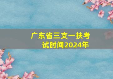 广东省三支一扶考试时间2024年