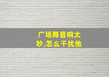 广场舞音响太吵,怎么干扰他