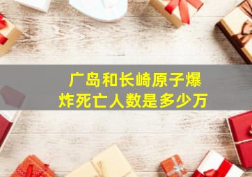 广岛和长崎原子爆炸死亡人数是多少万