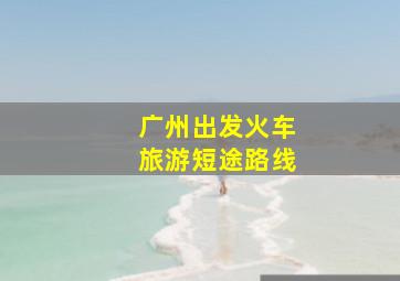 广州出发火车旅游短途路线