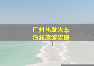 广州出发火车沿线旅游攻略