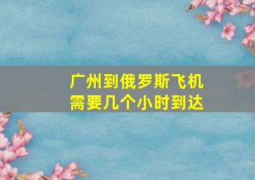 广州到俄罗斯飞机需要几个小时到达