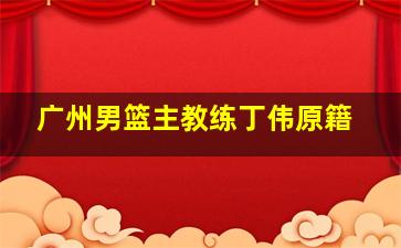 广州男篮主教练丁伟原籍