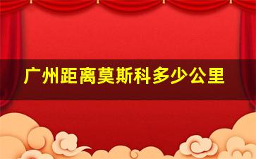 广州距离莫斯科多少公里