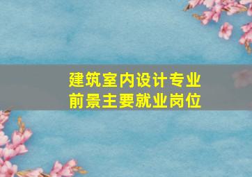 建筑室内设计专业前景主要就业岗位