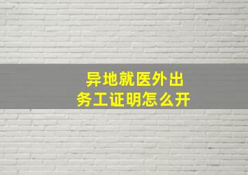 异地就医外出务工证明怎么开