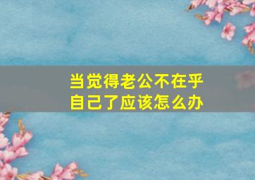 当觉得老公不在乎自己了应该怎么办