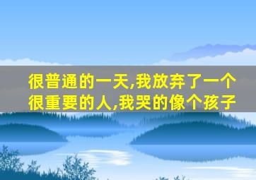 很普通的一天,我放弃了一个很重要的人,我哭的像个孩子