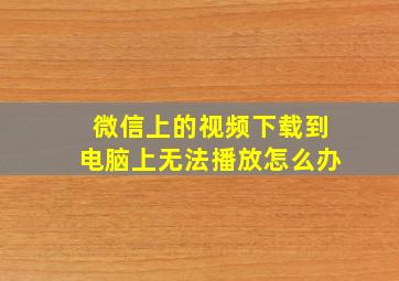 微信上的视频下载到电脑上无法播放怎么办