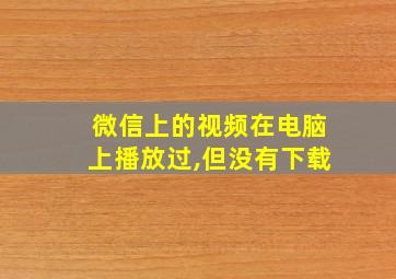 微信上的视频在电脑上播放过,但没有下载