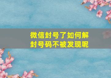 微信封号了如何解封号码不被发现呢