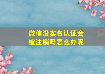 微信没实名认证会被注销吗怎么办呢