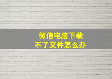 微信电脑下载不了文件怎么办