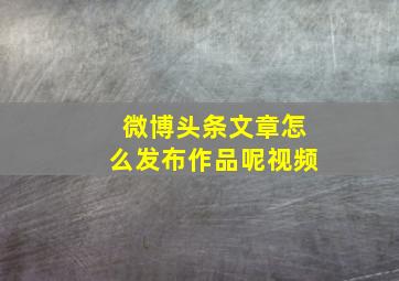 微博头条文章怎么发布作品呢视频