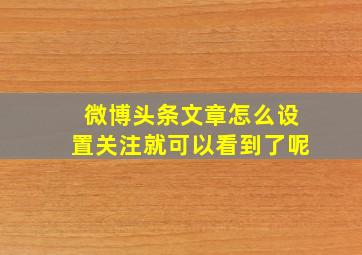 微博头条文章怎么设置关注就可以看到了呢