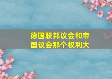 德国联邦议会和帝国议会那个权利大