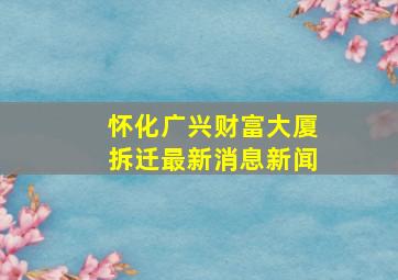 怀化广兴财富大厦拆迁最新消息新闻