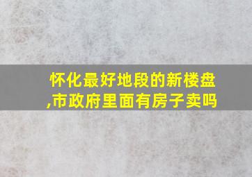 怀化最好地段的新楼盘,市政府里面有房子卖吗