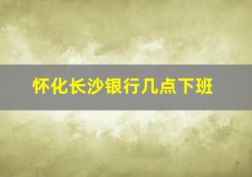 怀化长沙银行几点下班