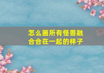 怎么画所有怪兽融合合在一起的样子