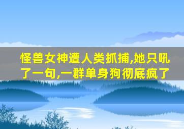 怪兽女神遭人类抓捕,她只吼了一句,一群单身狗彻底疯了