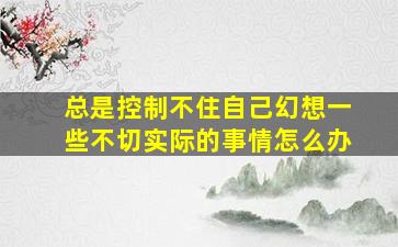 总是控制不住自己幻想一些不切实际的事情怎么办