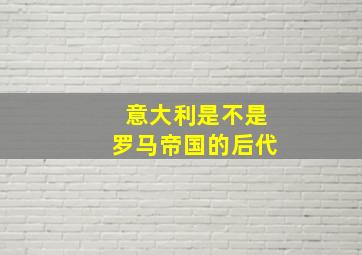 意大利是不是罗马帝国的后代