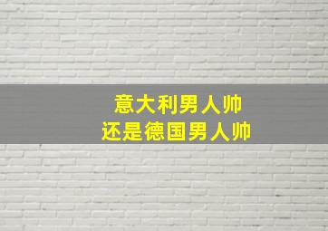 意大利男人帅还是德国男人帅