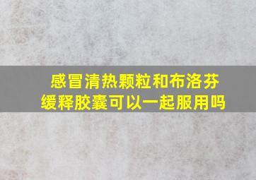 感冒清热颗粒和布洛芬缓释胶囊可以一起服用吗