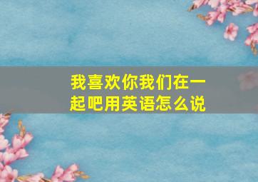 我喜欢你我们在一起吧用英语怎么说