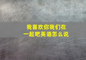 我喜欢你我们在一起吧英语怎么说