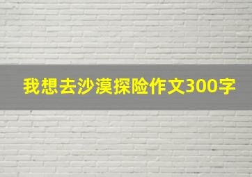 我想去沙漠探险作文300字