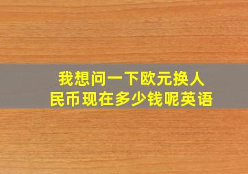 我想问一下欧元换人民币现在多少钱呢英语