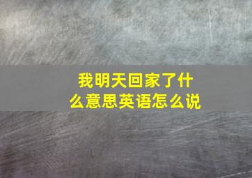 我明天回家了什么意思英语怎么说