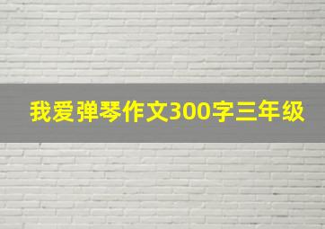 我爱弹琴作文300字三年级