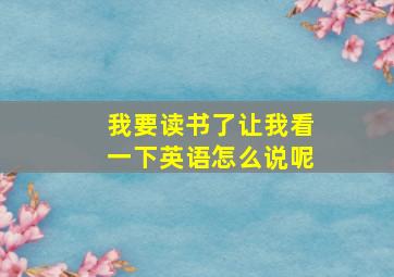 我要读书了让我看一下英语怎么说呢