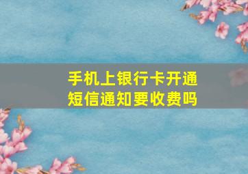 手机上银行卡开通短信通知要收费吗