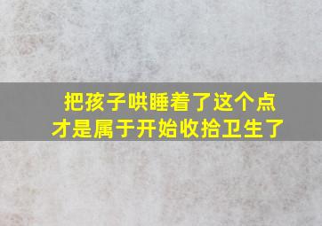 把孩子哄睡着了这个点才是属于开始收拾卫生了