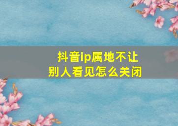 抖音ip属地不让别人看见怎么关闭