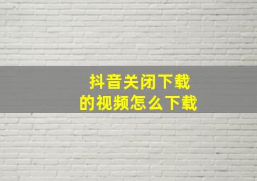 抖音关闭下载的视频怎么下载