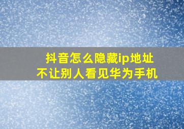 抖音怎么隐藏ip地址不让别人看见华为手机