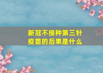 新冠不接种第三针疫苗的后果是什么