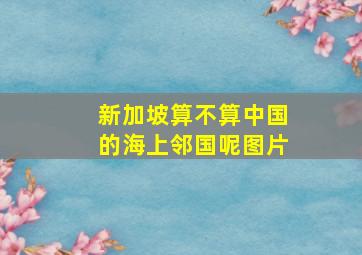 新加坡算不算中国的海上邻国呢图片