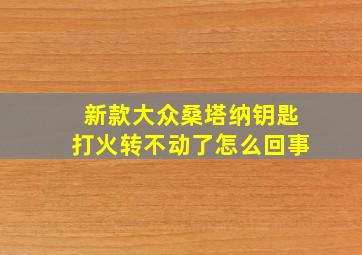 新款大众桑塔纳钥匙打火转不动了怎么回事