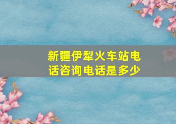 新疆伊犁火车站电话咨询电话是多少