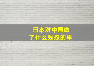 日本对中国做了什么残忍的事