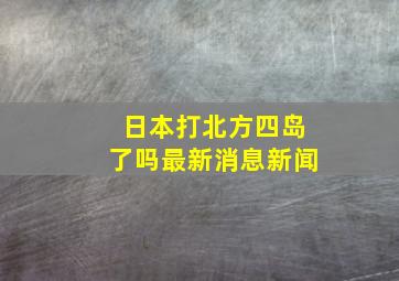 日本打北方四岛了吗最新消息新闻