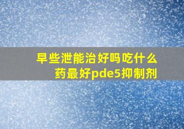 早些泄能治好吗吃什么药最好pde5抑制剂