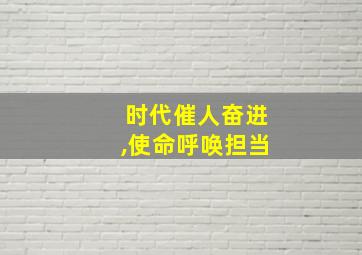 时代催人奋进,使命呼唤担当